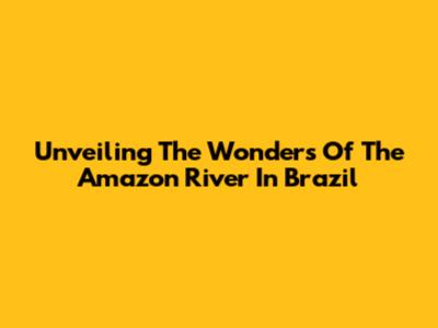 Unveiling The Wonders Of The Amazon River In Brazil