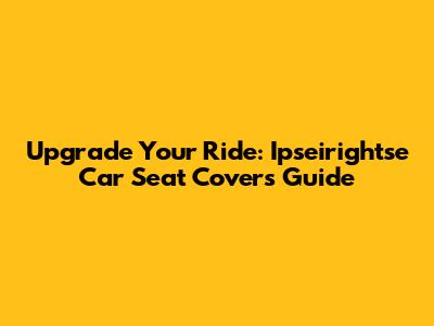 Upgrade Your Ride: Ipseirightse Car Seat Covers Guide