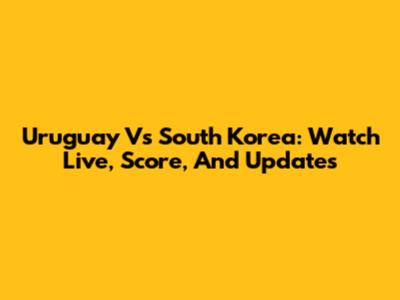 Uruguay Vs South Korea: Watch Live, Score, And Updates