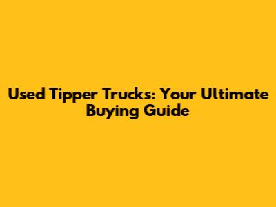 Used Tipper Trucks: Your Ultimate Buying Guide