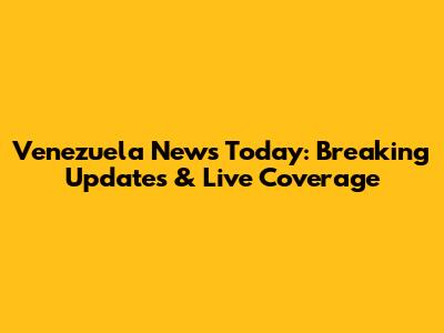 Venezuela News Today: Breaking Updates & Live Coverage
