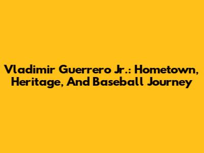 Vladimir Guerrero Jr.: Hometown, Heritage, And Baseball Journey