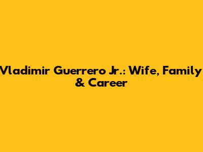 Vladimir Guerrero Jr.: Wife, Family & Career