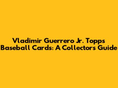 Vladimir Guerrero Jr. Topps Baseball Cards: A Collector's Guide