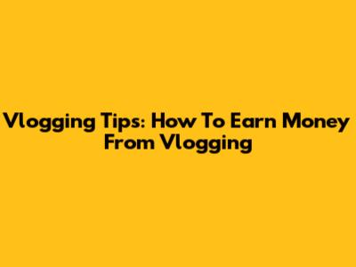 Vlogging Tips: How To Earn Money From Vlogging