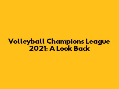 Volleyball Champions League 2021: A Look Back