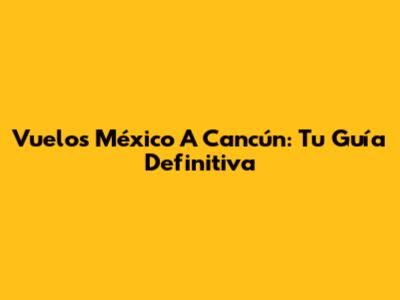 Vuelos México A Cancún: Tu Guía Definitiva