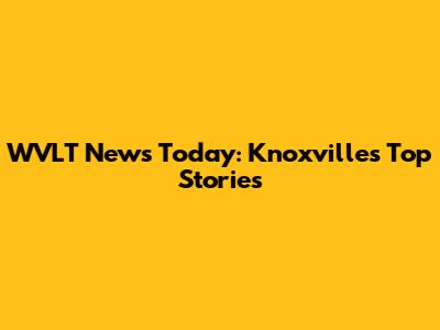 WVLT News Today: Knoxville's Top Stories