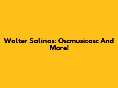Walter Salinas: Oscmusicasc And More!
