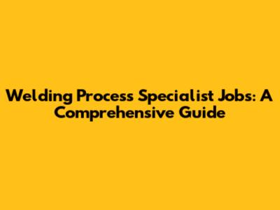 Welding Process Specialist Jobs: A Comprehensive Guide