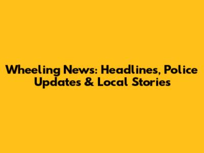 Wheeling News: Headlines, Police Updates & Local Stories