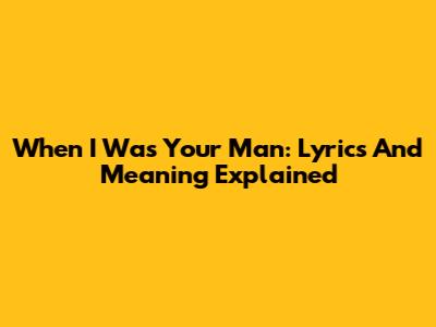 When I Was Your Man: Lyrics And Meaning Explained