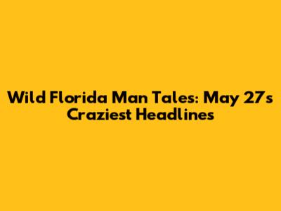 Wild Florida Man Tales: May 27's Craziest Headlines