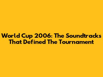 World Cup 2006: The Soundtracks That Defined The Tournament