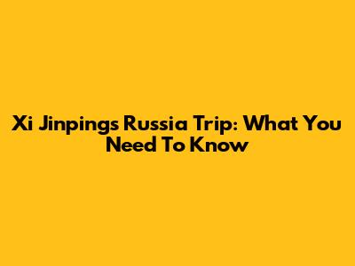 Xi Jinping's Russia Trip: What You Need To Know
