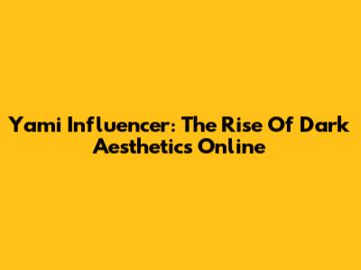 Yami Influencer: The Rise Of Dark Aesthetics Online