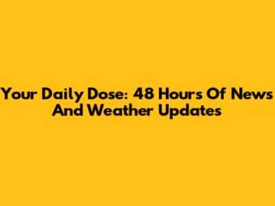 Your Daily Dose: 48 Hours Of News And Weather Updates
