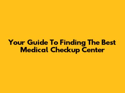 Your Guide To Finding The Best Medical Checkup Center
