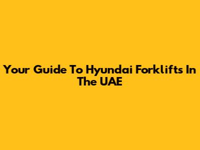 Your Guide To Hyundai Forklifts In The UAE