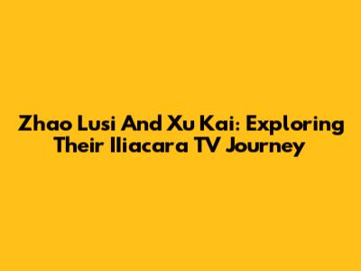 Zhao Lusi And Xu Kai: Exploring Their IIiacara TV Journey